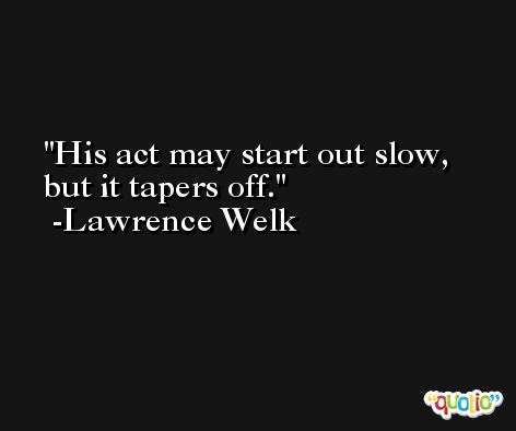 His act may start out slow, but it tapers off. -Lawrence Welk