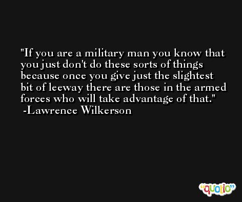 If you are a military man you know that you just don't do these sorts of things because once you give just the slightest bit of leeway there are those in the armed forces who will take advantage of that. -Lawrence Wilkerson