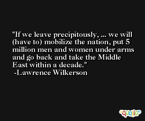 If we leave precipitously, ... we will (have to) mobilize the nation, put 5 million men and women under arms and go back and take the Middle East within a decade. -Lawrence Wilkerson