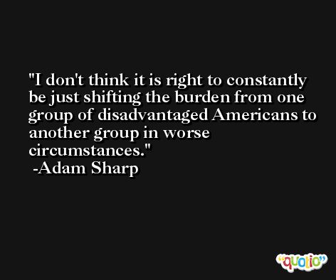 I don't think it is right to constantly be just shifting the burden from one group of disadvantaged Americans to another group in worse circumstances. -Adam Sharp