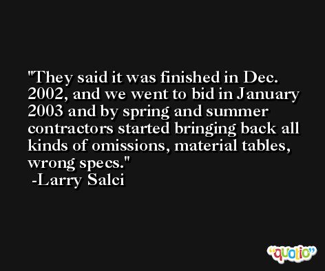 They said it was finished in Dec. 2002, and we went to bid in January 2003 and by spring and summer contractors started bringing back all kinds of omissions, material tables, wrong specs. -Larry Salci