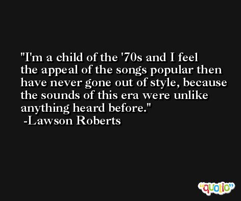 I'm a child of the '70s and I feel the appeal of the songs popular then have never gone out of style, because the sounds of this era were unlike anything heard before. -Lawson Roberts