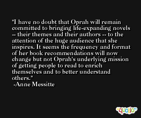 I have no doubt that Oprah will remain committed to bringing life-expanding novels -- their themes and their authors -- to the attention of the huge audience that she inspires. It seems the frequency and format of her book recommendations will now change but not Oprah's underlying mission of getting people to read to enrich themselves and to better understand others. -Anne Messitte