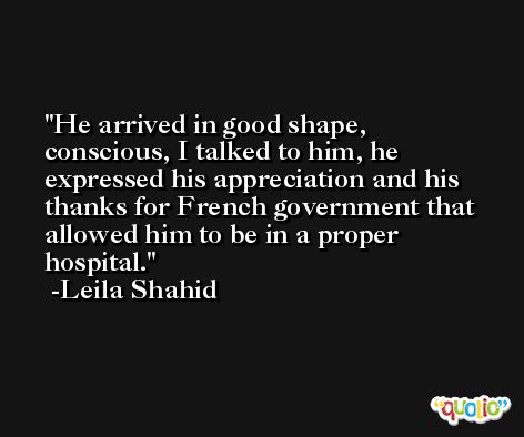 He arrived in good shape, conscious, I talked to him, he expressed his appreciation and his thanks for French government that allowed him to be in a proper hospital. -Leila Shahid