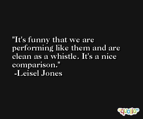 It's funny that we are performing like them and are clean as a whistle. It's a nice comparison. -Leisel Jones
