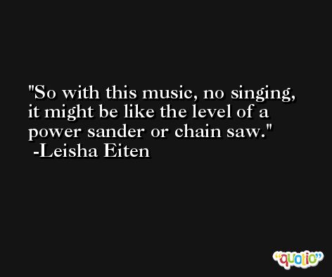 So with this music, no singing, it might be like the level of a power sander or chain saw. -Leisha Eiten