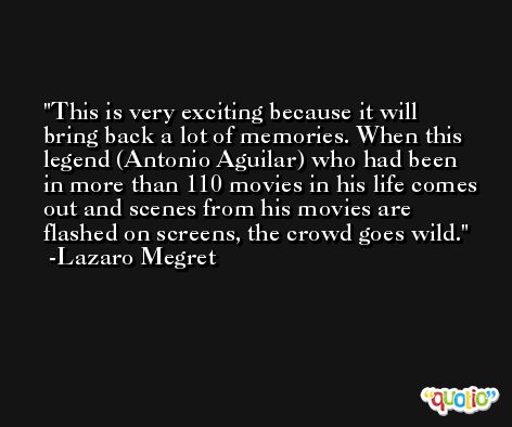 This is very exciting because it will bring back a lot of memories. When this legend (Antonio Aguilar) who had been in more than 110 movies in his life comes out and scenes from his movies are flashed on screens, the crowd goes wild. -Lazaro Megret