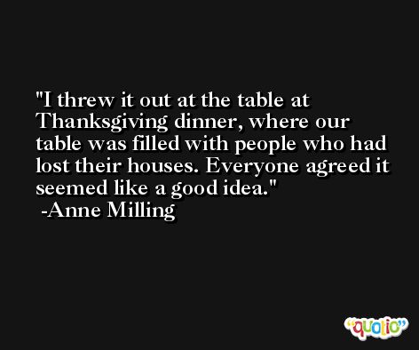 I threw it out at the table at Thanksgiving dinner, where our table was filled with people who had lost their houses. Everyone agreed it seemed like a good idea. -Anne Milling