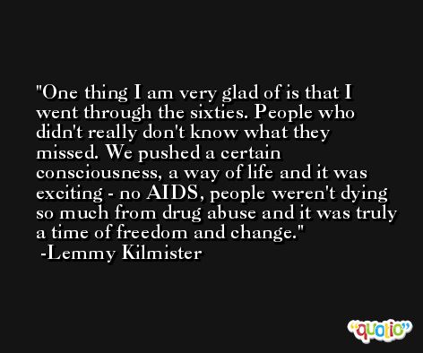 One thing I am very glad of is that I went through the sixties. People who didn't really don't know what they missed. We pushed a certain consciousness, a way of life and it was exciting - no AIDS, people weren't dying so much from drug abuse and it was truly a time of freedom and change. -Lemmy Kilmister