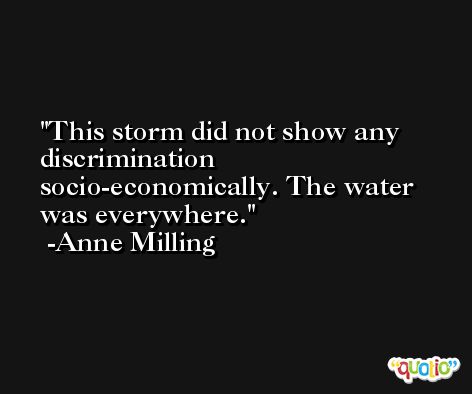 This storm did not show any discrimination socio-economically. The water was everywhere. -Anne Milling