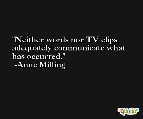 Neither words nor TV clips adequately communicate what has occurred. -Anne Milling