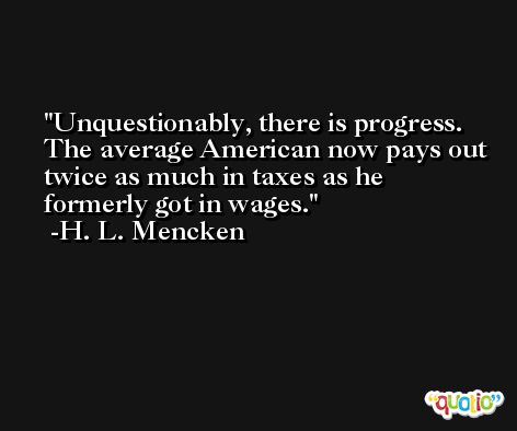 Unquestionably, there is progress. The average American now pays out twice as much in taxes as he formerly got in wages. -H. L. Mencken