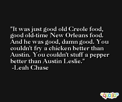 It was just good old Creole food, good old-time New Orleans food. And he was good, damn good. You couldn't fry a chicken better than Austin. You couldn't stuff a pepper better than Austin Leslie. -Leah Chase