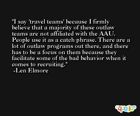 I say 'travel teams' because I firmly believe that a majority of these outlaw teams are not affiliated with the AAU. People use it as a catch phrase. There are a lot of outlaw programs out there, and there has to be a focus on them because they facilitate some of the bad behavior when it comes to recruiting. -Len Elmore