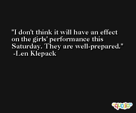 I don't think it will have an effect on the girls' performance this Saturday. They are well-prepared. -Len Klepack