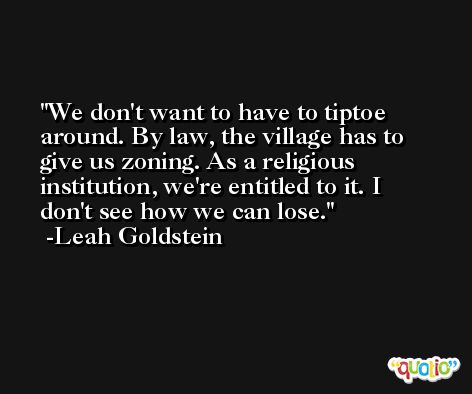 We don't want to have to tiptoe around. By law, the village has to give us zoning. As a religious institution, we're entitled to it. I don't see how we can lose. -Leah Goldstein