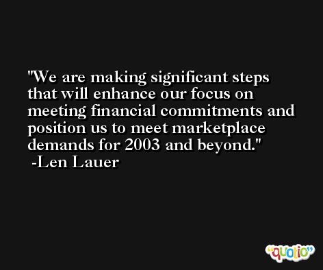 We are making significant steps that will enhance our focus on meeting financial commitments and position us to meet marketplace demands for 2003 and beyond. -Len Lauer