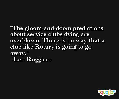 The gloom-and-doom predictions about service clubs dying are overblown. There is no way that a club like Rotary is going to go away. -Len Ruggiero