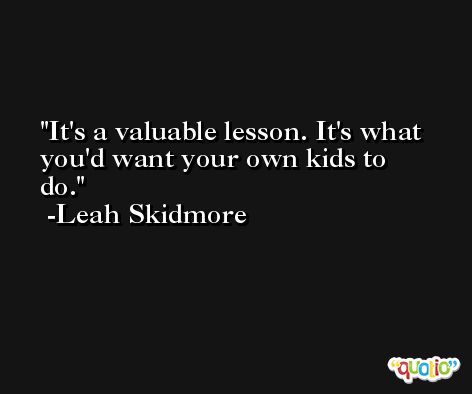 It's a valuable lesson. It's what you'd want your own kids to do. -Leah Skidmore
