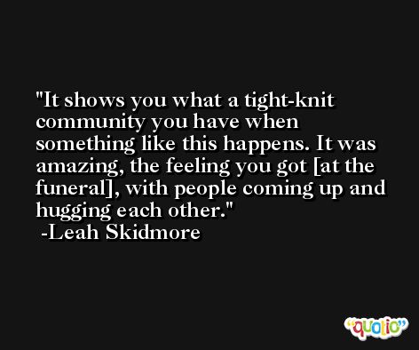 It shows you what a tight-knit community you have when something like this happens. It was amazing, the feeling you got [at the funeral], with people coming up and hugging each other. -Leah Skidmore