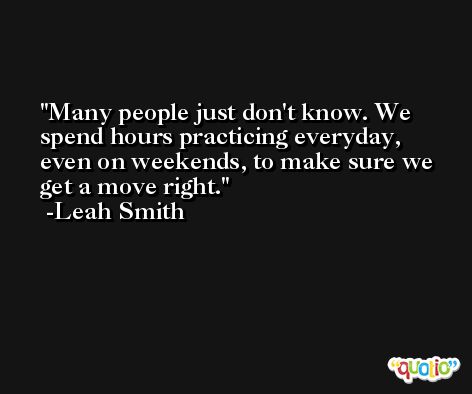 Many people just don't know. We spend hours practicing everyday, even on weekends, to make sure we get a move right. -Leah Smith