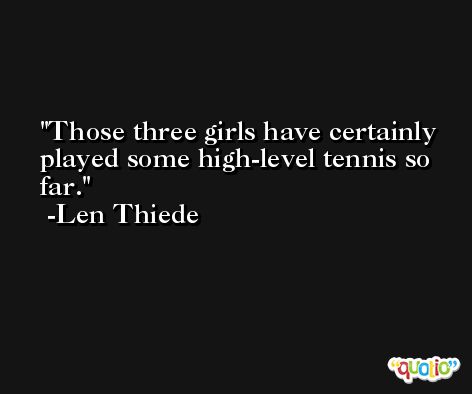 Those three girls have certainly played some high-level tennis so far. -Len Thiede