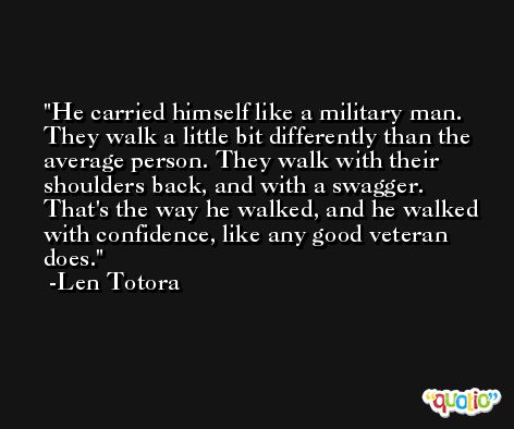 He carried himself like a military man. They walk a little bit differently than the average person. They walk with their shoulders back, and with a swagger. That's the way he walked, and he walked with confidence, like any good veteran does. -Len Totora
