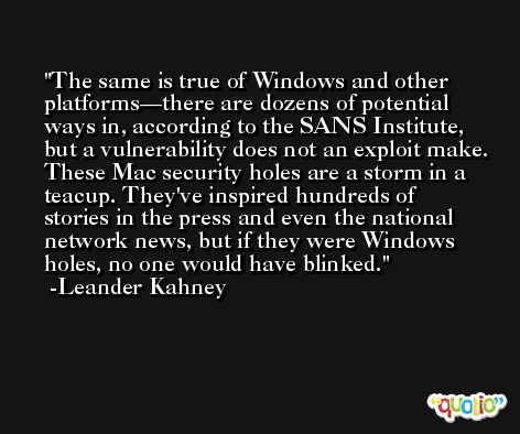 The same is true of Windows and other platforms—there are dozens of potential ways in, according to the SANS Institute, but a vulnerability does not an exploit make. These Mac security holes are a storm in a teacup. They've inspired hundreds of stories in the press and even the national network news, but if they were Windows holes, no one would have blinked. -Leander Kahney
