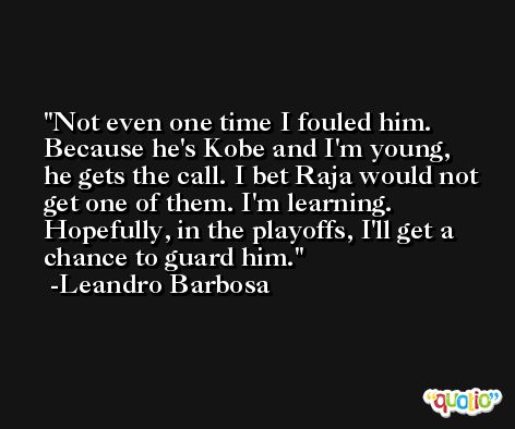 Not even one time I fouled him. Because he's Kobe and I'm young, he gets the call. I bet Raja would not get one of them. I'm learning. Hopefully, in the playoffs, I'll get a chance to guard him. -Leandro Barbosa