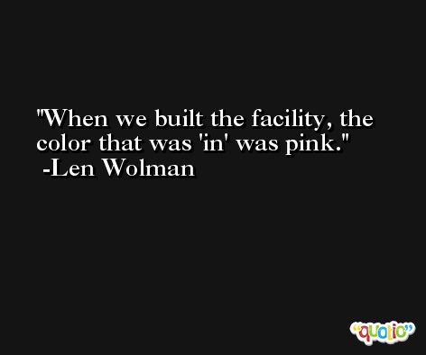 When we built the facility, the color that was 'in' was pink. -Len Wolman