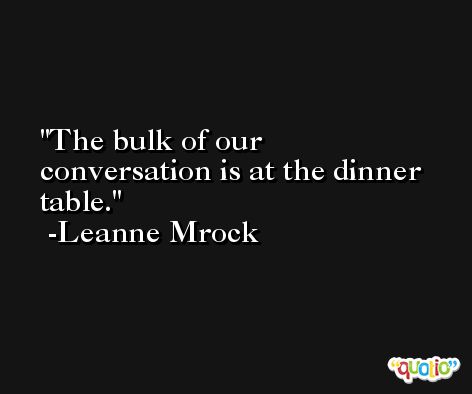 The bulk of our conversation is at the dinner table. -Leanne Mrock