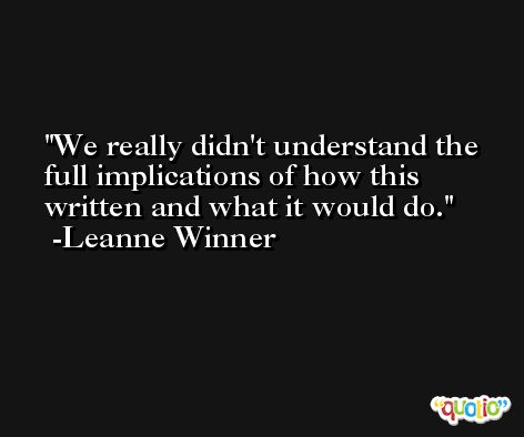 We really didn't understand the full implications of how this written and what it would do. -Leanne Winner