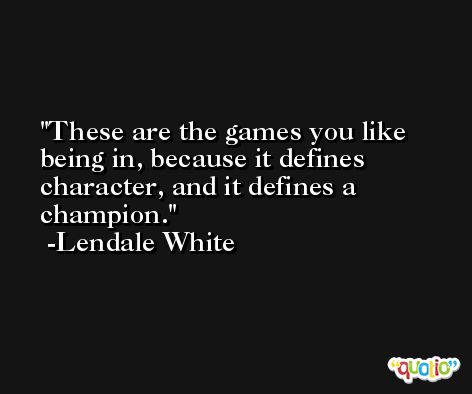 These are the games you like being in, because it defines character, and it defines a champion. -Lendale White