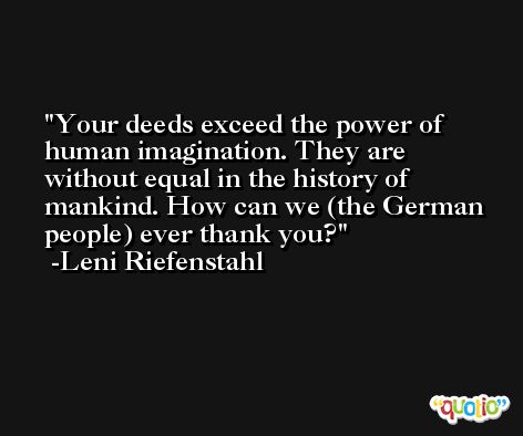 Your deeds exceed the power of human imagination. They are without equal in the history of mankind. How can we (the German people) ever thank you? -Leni Riefenstahl
