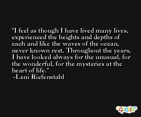 I feel as though I have lived many lives, experienced the heights and depths of each and like the waves of the ocean, never known rest. Throughout the years, I have looked always for the unusual, for the wonderful, for the mysteries at the heart of life.  -Leni Riefenstahl