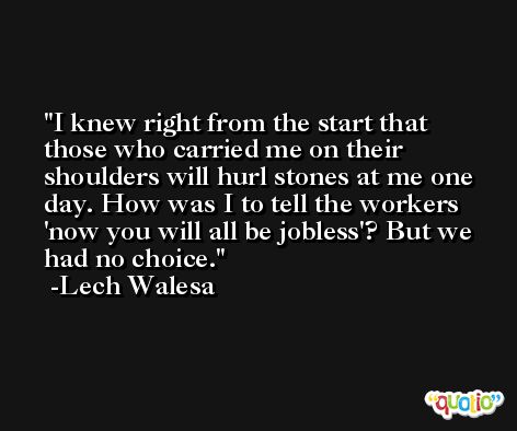 I knew right from the start that those who carried me on their shoulders will hurl stones at me one day. How was I to tell the workers 'now you will all be jobless'? But we had no choice. -Lech Walesa