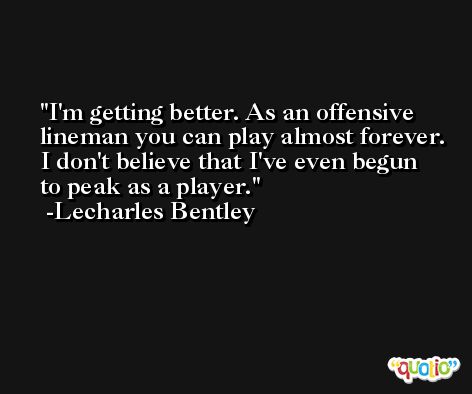 I'm getting better. As an offensive lineman you can play almost forever. I don't believe that I've even begun to peak as a player. -Lecharles Bentley