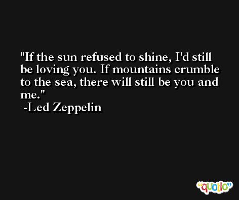 If the sun refused to shine, I'd still be loving you. If mountains crumble to the sea, there will still be you and me. -Led Zeppelin