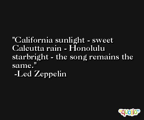 California sunlight - sweet Calcutta rain - Honolulu starbright - the song remains the same. -Led Zeppelin