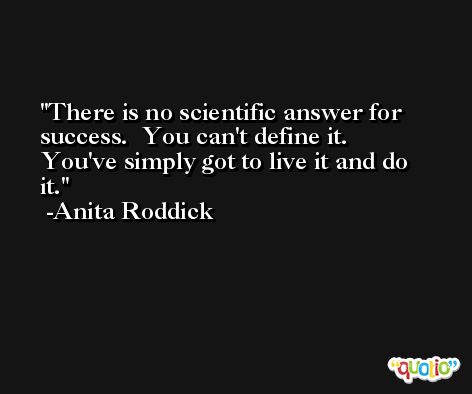 There is no scientific answer for success.  You can't define it.  You've simply got to live it and do it. -Anita Roddick