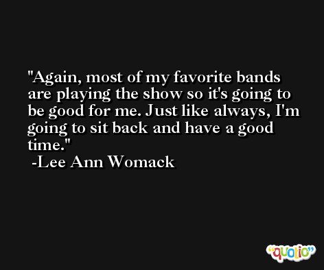 Again, most of my favorite bands are playing the show so it's going to be good for me. Just like always, I'm going to sit back and have a good time. -Lee Ann Womack