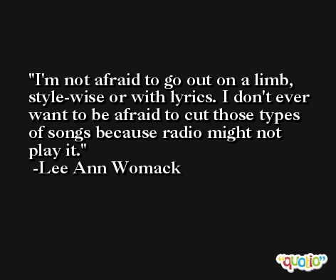 I'm not afraid to go out on a limb, style-wise or with lyrics. I don't ever want to be afraid to cut those types of songs because radio might not play it. -Lee Ann Womack