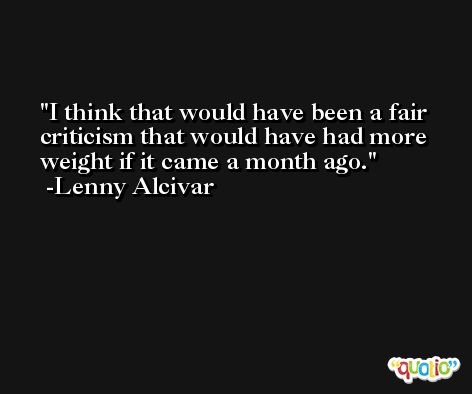 I think that would have been a fair criticism that would have had more weight if it came a month ago. -Lenny Alcivar