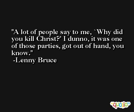 A lot of people say to me, `Why did you kill Christ?' I dunno, it was one of those parties, got out of hand, you know. -Lenny Bruce