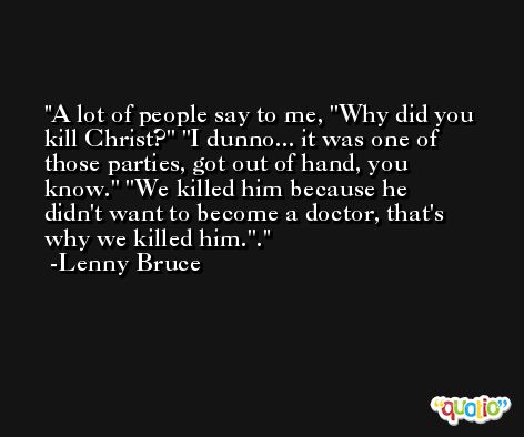 A lot of people say to me, ''Why did you kill Christ?'' ''I dunno... it was one of those parties, got out of hand, you know.'' ''We killed him because he didn't want to become a doctor, that's why we killed him.''. -Lenny Bruce