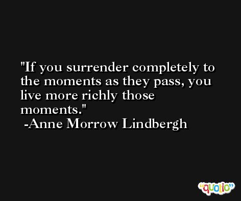 If you surrender completely to the moments as they pass, you live more richly those moments. -Anne Morrow Lindbergh