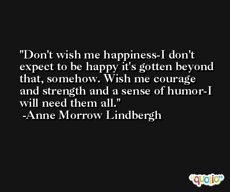 Don't wish me happiness-I don't expect to be happy it's gotten beyond that, somehow. Wish me courage and strength and a sense of humor-I will need them all. -Anne Morrow Lindbergh