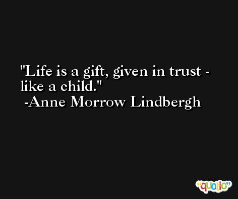 Life is a gift, given in trust - like a child. -Anne Morrow Lindbergh