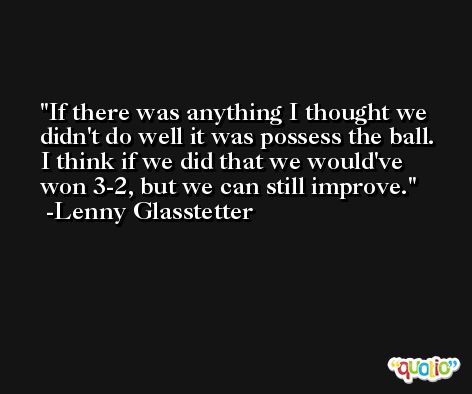 If there was anything I thought we didn't do well it was possess the ball. I think if we did that we would've won 3-2, but we can still improve. -Lenny Glasstetter
