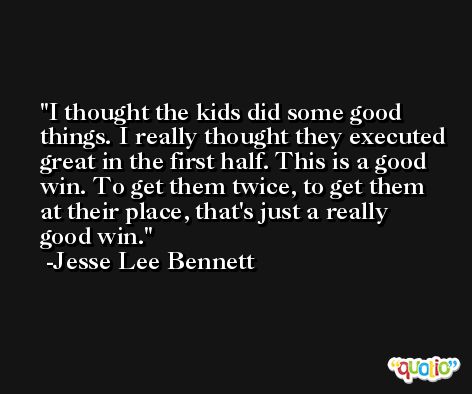 I thought the kids did some good things. I really thought they executed great in the first half. This is a good win. To get them twice, to get them at their place, that's just a really good win. -Jesse Lee Bennett